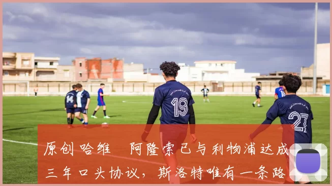 原创 哈维・阿隆索已与利物浦达成三年口头协议，斯洛特唯有一条路可 “翻盘”