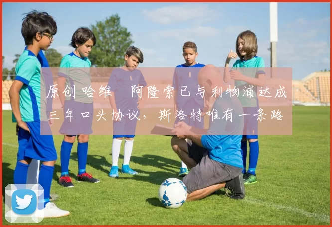 原创 哈维・阿隆索已与利物浦达成三年口头协议，斯洛特唯有一条路可 “翻盘”