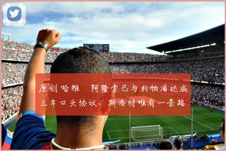 原创 哈维・阿隆索已与利物浦达成三年口头协议，斯洛特唯有一条路可 “翻盘”