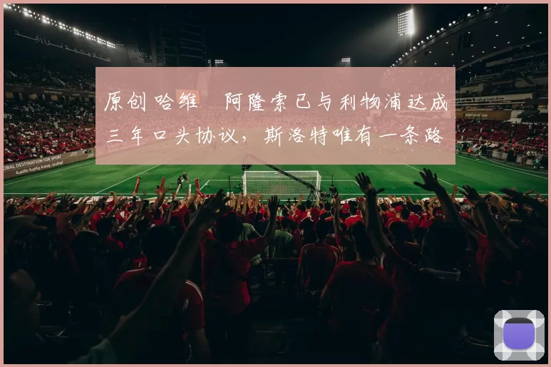 原创 哈维・阿隆索已与利物浦达成三年口头协议，斯洛特唯有一条路可 “翻盘”