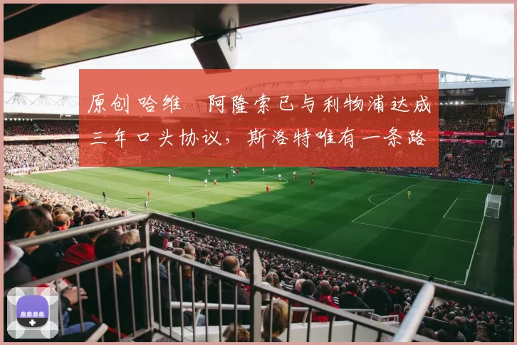 原创 哈维・阿隆索已与利物浦达成三年口头协议，斯洛特唯有一条路可 “翻盘”