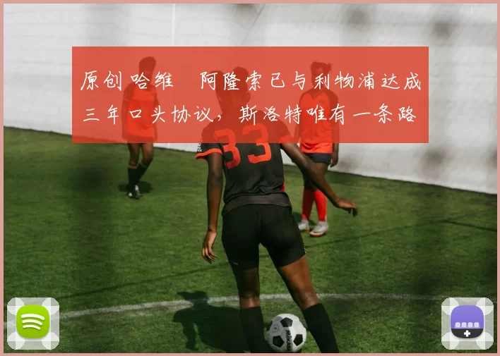 原创 哈维・阿隆索已与利物浦达成三年口头协议，斯洛特唯有一条路可 “翻盘”