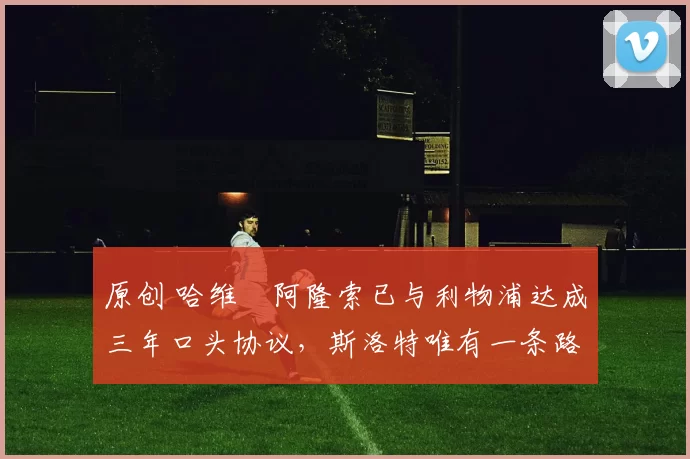 原创 哈维・阿隆索已与利物浦达成三年口头协议，斯洛特唯有一条路可 “翻盘”