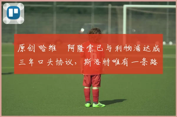 原创 哈维・阿隆索已与利物浦达成三年口头协议，斯洛特唯有一条路可 “翻盘”