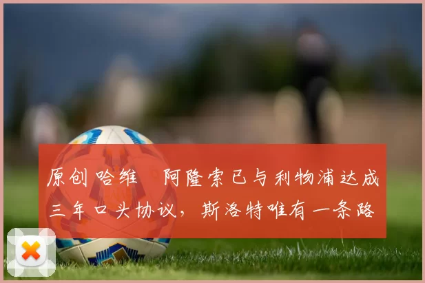 原创 哈维・阿隆索已与利物浦达成三年口头协议，斯洛特唯有一条路可 “翻盘”