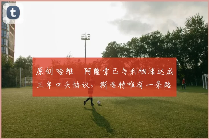 原创 哈维・阿隆索已与利物浦达成三年口头协议,斯洛特唯有一条路可 “翻盘”