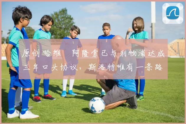 原创 哈维・阿隆索已与利物浦达成三年口头协议，斯洛特唯有一条路可 “翻盘”