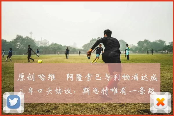 原创 哈维・阿隆索已与利物浦达成三年口头协议，斯洛特唯有一条路可 “翻盘”