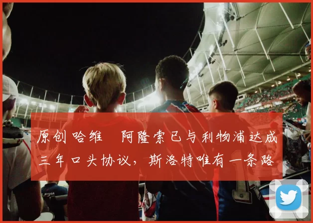 原创 哈维・阿隆索已与利物浦达成三年口头协议，斯洛特唯有一条路可 “翻盘”