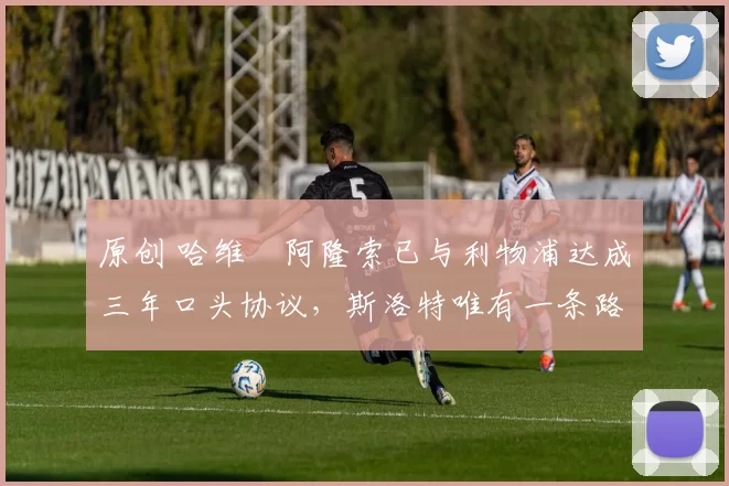 原创 哈维・阿隆索已与利物浦达成三年口头协议，斯洛特唯有一条路可 “翻盘”