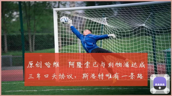 原创 哈维・阿隆索已与利物浦达成三年口头协议，斯洛特唯有一条路可 “翻盘”