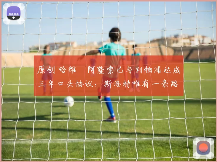 原创 哈维・阿隆索已与利物浦达成三年口头协议，斯洛特唯有一条路可 “翻盘”