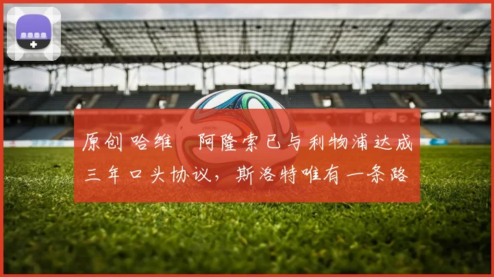 原创 哈维・阿隆索已与利物浦达成三年口头协议，斯洛特唯有一条路可 “翻盘”