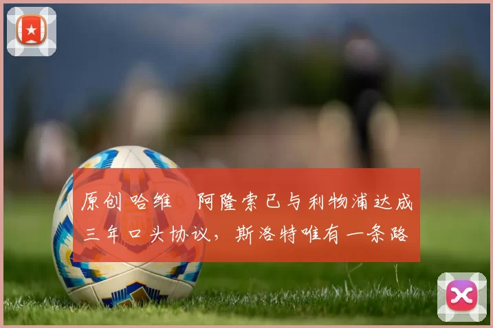 原创 哈维・阿隆索已与利物浦达成三年口头协议，斯洛特唯有一条路可 “翻盘”