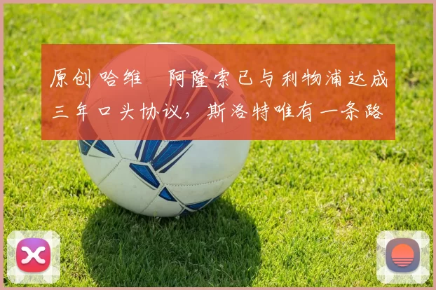 原创 哈维・阿隆索已与利物浦达成三年口头协议，斯洛特唯有一条路可 “翻盘”