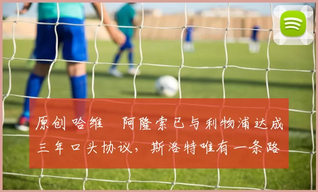 原创 哈维・阿隆索已与利物浦达成三年口头协议，斯洛特唯有一条路可 “翻盘”