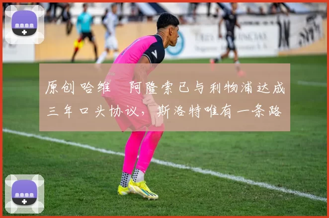 原创 哈维・阿隆索已与利物浦达成三年口头协议，斯洛特唯有一条路可 “翻盘”