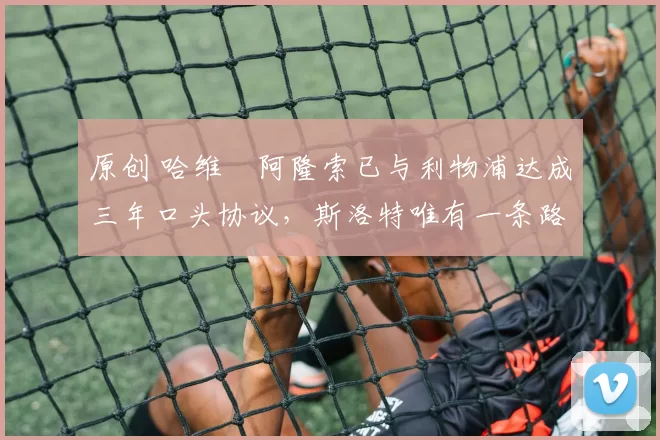 原创 哈维・阿隆索已与利物浦达成三年口头协议，斯洛特唯有一条路可 “翻盘”