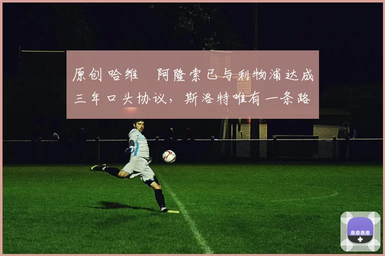 原创 哈维・阿隆索已与利物浦达成三年口头协议，斯洛特唯有一条路可 “翻盘”