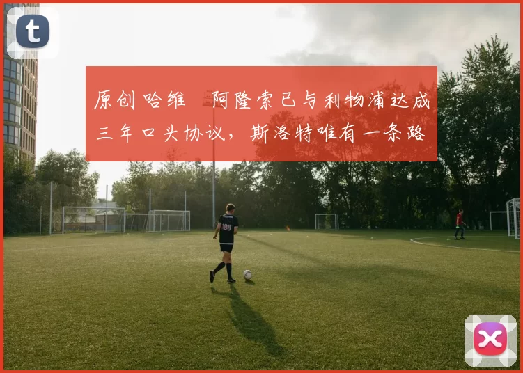 原创 哈维・阿隆索已与利物浦达成三年口头协议，斯洛特唯有一条路可 “翻盘”