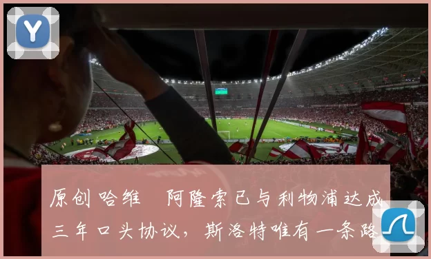 原创 哈维・阿隆索已与利物浦达成三年口头协议，斯洛特唯有一条路可 “翻盘”