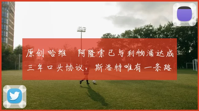 原创 哈维・阿隆索已与利物浦达成三年口头协议，斯洛特唯有一条路可 “翻盘”