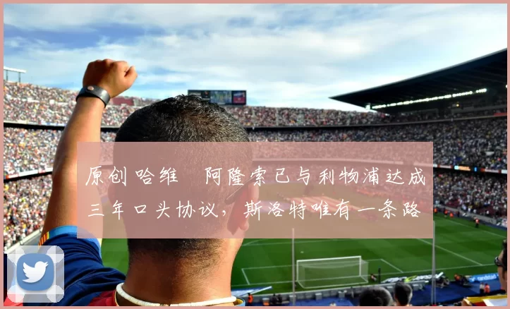 原创 哈维・阿隆索已与利物浦达成三年口头协议，斯洛特唯有一条路可 “翻盘”