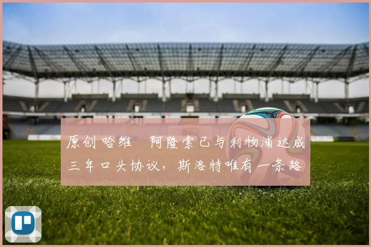 原创 哈维・阿隆索已与利物浦达成三年口头协议，斯洛特唯有一条路可 “翻盘”