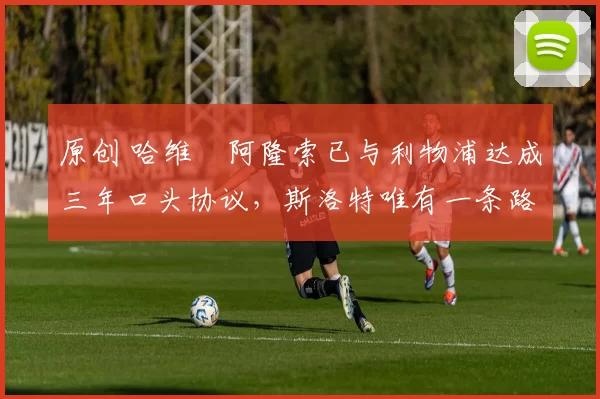 原创 哈维・阿隆索已与利物浦达成三年口头协议，斯洛特唯有一条路可 “翻盘”