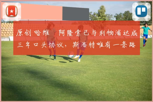 原创 哈维・阿隆索已与利物浦达成三年口头协议，斯洛特唯有一条路可 “翻盘”