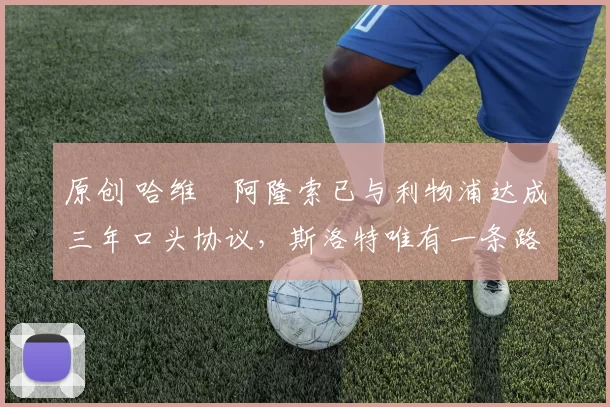 原创 哈维・阿隆索已与利物浦达成三年口头协议，斯洛特唯有一条路可 “翻盘”