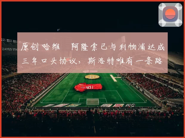 原创 哈维・阿隆索已与利物浦达成三年口头协议，斯洛特唯有一条路可 “翻盘”