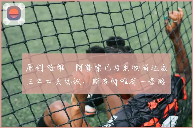 原创 哈维・阿隆索已与利物浦达成三年口头协议，斯洛特唯有一条路可 “翻盘”