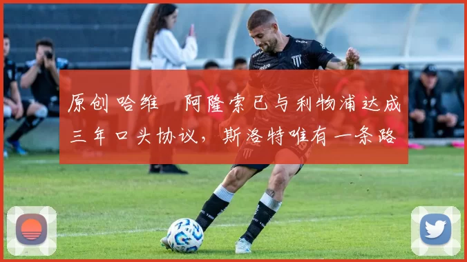 原创 哈维・阿隆索已与利物浦达成三年口头协议，斯洛特唯有一条路可 “翻盘”