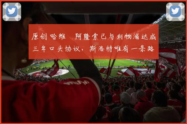 原创 哈维・阿隆索已与利物浦达成三年口头协议，斯洛特唯有一条路可 “翻盘”