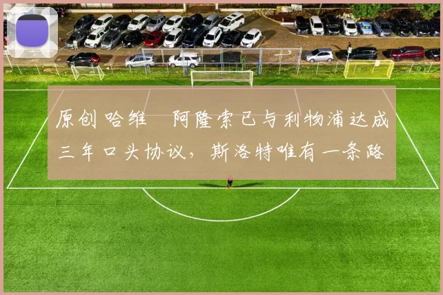 原创 哈维・阿隆索已与利物浦达成三年口头协议，斯洛特唯有一条路可 “翻盘”