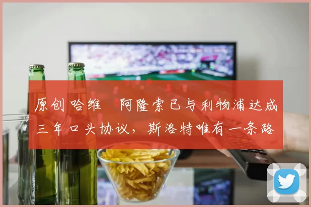 原创 哈维・阿隆索已与利物浦达成三年口头协议，斯洛特唯有一条路可 “翻盘”