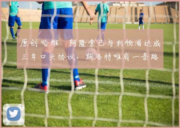 原创 哈维・阿隆索已与利物浦达成三年口头协议，斯洛特唯有一条路可 “翻盘”