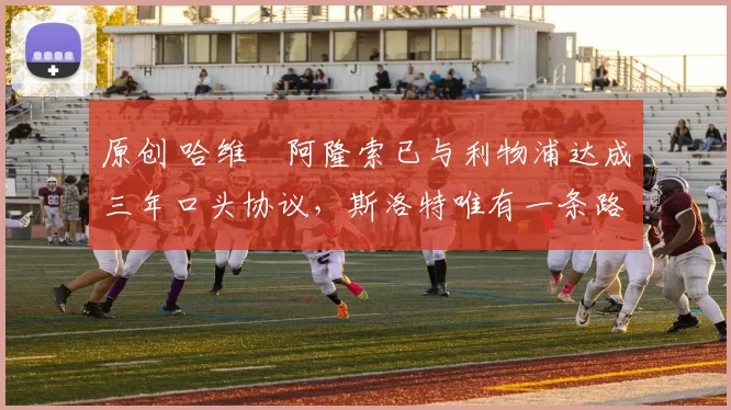 原创 哈维・阿隆索已与利物浦达成三年口头协议，斯洛特唯有一条路可 “翻盘”