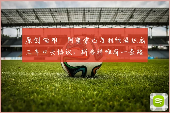 原创 哈维・阿隆索已与利物浦达成三年口头协议，斯洛特唯有一条路可 “翻盘”