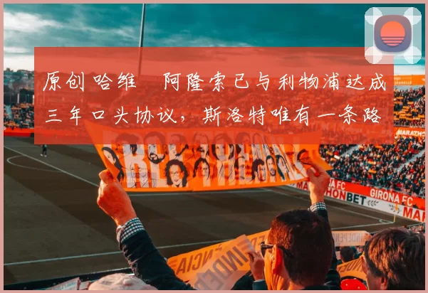 原创 哈维・阿隆索已与利物浦达成三年口头协议，斯洛特唯有一条路可 “翻盘”