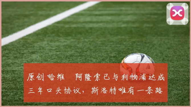 原创 哈维・阿隆索已与利物浦达成三年口头协议，斯洛特唯有一条路可 “翻盘”