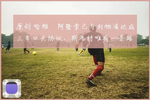 原创 哈维・阿隆索已与利物浦达成三年口头协议，斯洛特唯有一条路可 “翻盘”