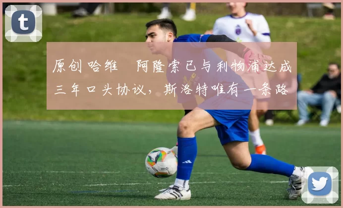 原创 哈维・阿隆索已与利物浦达成三年口头协议，斯洛特唯有一条路可 “翻盘”