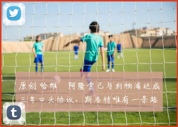 原创 哈维・阿隆索已与利物浦达成三年口头协议，斯洛特唯有一条路可 “翻盘”