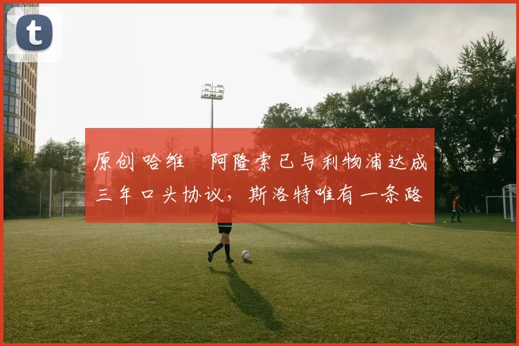 原创 哈维・阿隆索已与利物浦达成三年口头协议，斯洛特唯有一条路可 “翻盘”