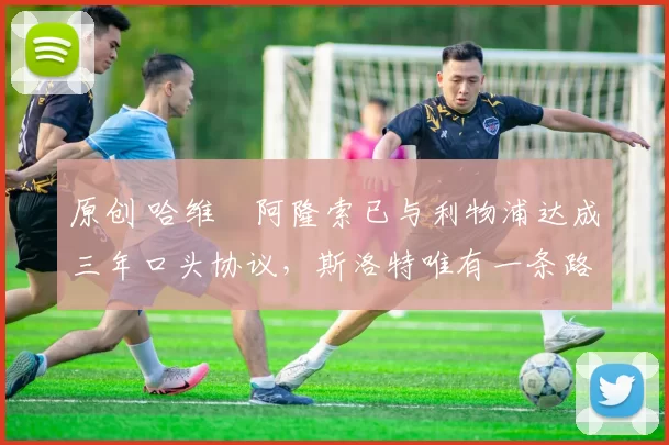 原创 哈维・阿隆索已与利物浦达成三年口头协议，斯洛特唯有一条路可 “翻盘”