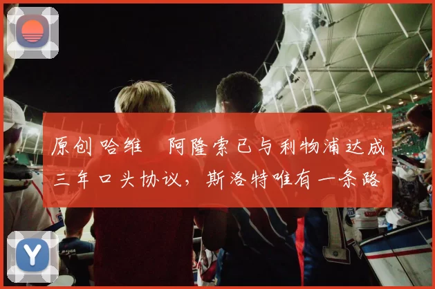 原创 哈维・阿隆索已与利物浦达成三年口头协议，斯洛特唯有一条路可 “翻盘”