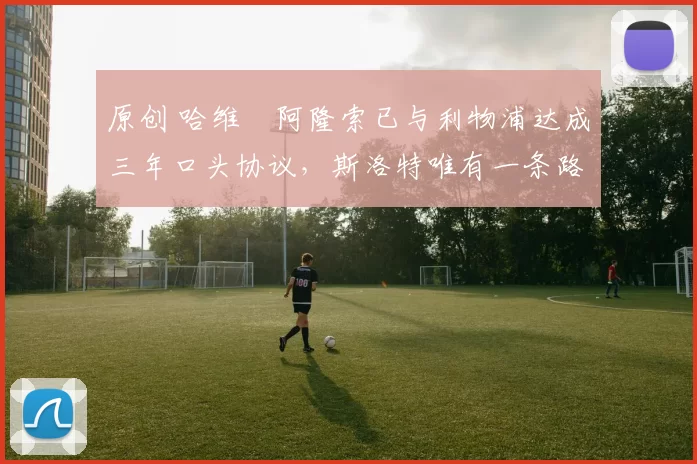 原创 哈维・阿隆索已与利物浦达成三年口头协议，斯洛特唯有一条路可 “翻盘”