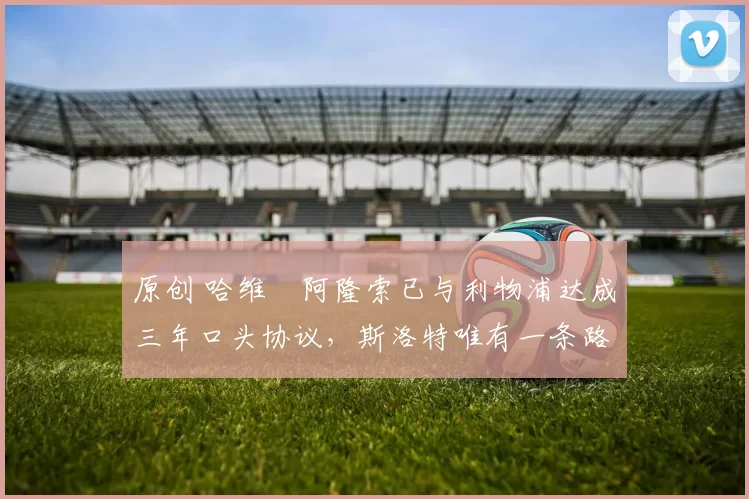 原创 哈维・阿隆索已与利物浦达成三年口头协议，斯洛特唯有一条路可 “翻盘”